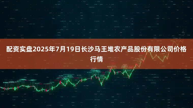 配资实盘2025年7月19日长沙马王堆农产品股份有限公司价格行情