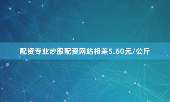 配资专业炒股配资网站相差5.60元/公斤