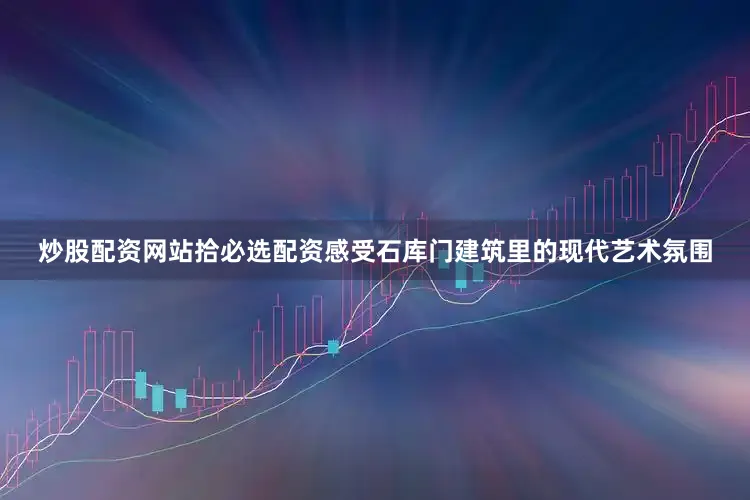 炒股配资网站拾必选配资感受石库门建筑里的现代艺术氛围