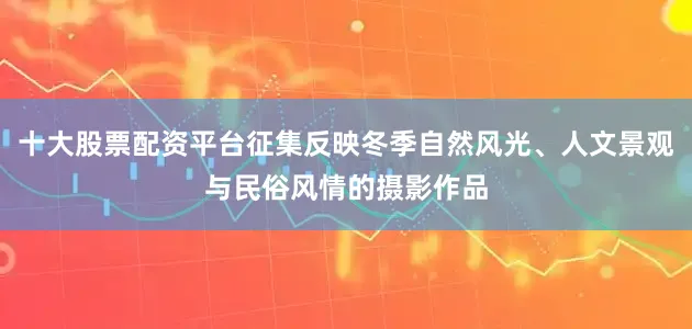 十大股票配资平台征集反映冬季自然风光、人文景观与民俗风情的摄影作品