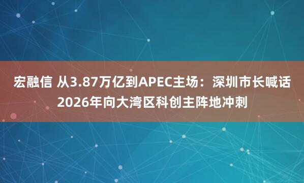 宏融信 从3.87万亿到APEC主场：深圳市长喊话2026年向大湾区科创主阵地冲刺
