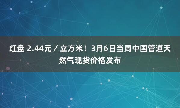 红盘 2.44元／立方米！3月6日当周中国管道天然气现货价格发布
