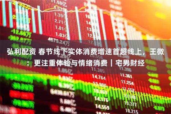 弘利配资 春节线下实体消费增速首超线上，王微：更注重体验与情绪消费｜宅男财经