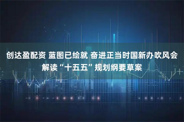 创达盈配资 蓝图已绘就 奋进正当时国新办吹风会解读“十五五”规划纲要草案