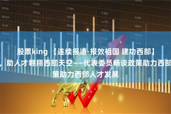 股票king 【连续报道·报效祖国 建功西部】政策东风，助人才翱翔西部天空——代表委员畅谈政策助力西部人才发展