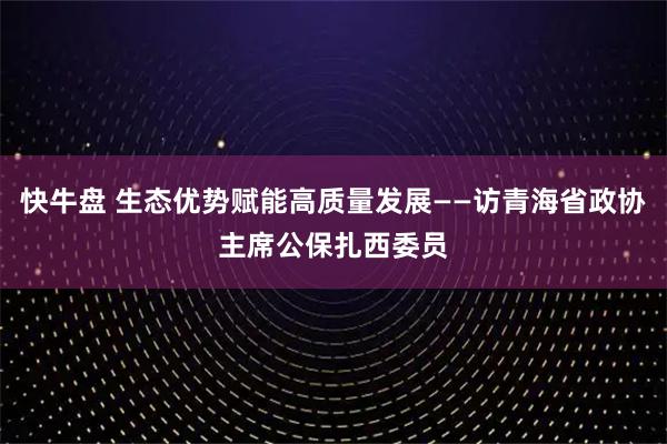 快牛盘 生态优势赋能高质量发展——访青海省政协主席公保扎西委员