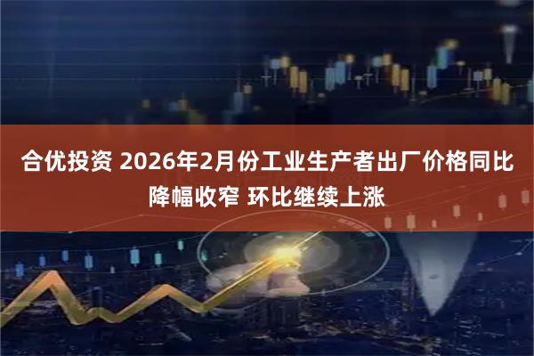 合优投资 2026年2月份工业生产者出厂价格同比降幅收窄 环比继续上涨