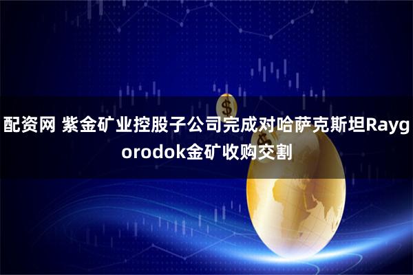 配资网 紫金矿业控股子公司完成对哈萨克斯坦Raygorodok金矿收购交割