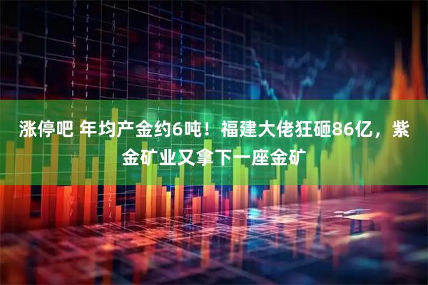 涨停吧 年均产金约6吨！福建大佬狂砸86亿，紫金矿业又拿下一座金矿