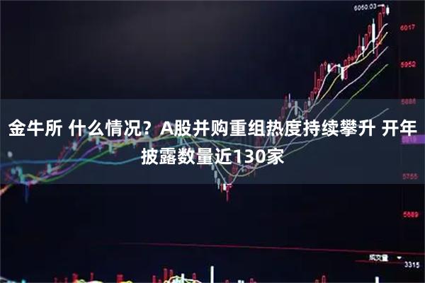 金牛所 什么情况？A股并购重组热度持续攀升 开年披露数量近130家