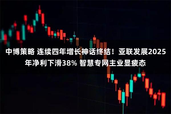 中博策略 连续四年增长神话终结！亚联发展2025年净利下滑38% 智慧专网主业显疲态