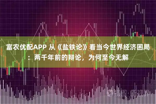 富农优配APP 从《盐铁论》看当今世界经济困局：两千年前的辩论，为何至今无解