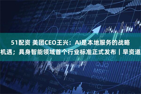 51配资 美团CEO王兴：AI是本地服务的战略机遇；具身智能领域首个行业标准正式发布｜早资道