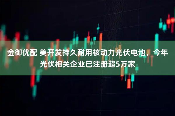 金御优配 美开发持久耐用核动力光伏电池，今年光伏相关企业已注册超5万家