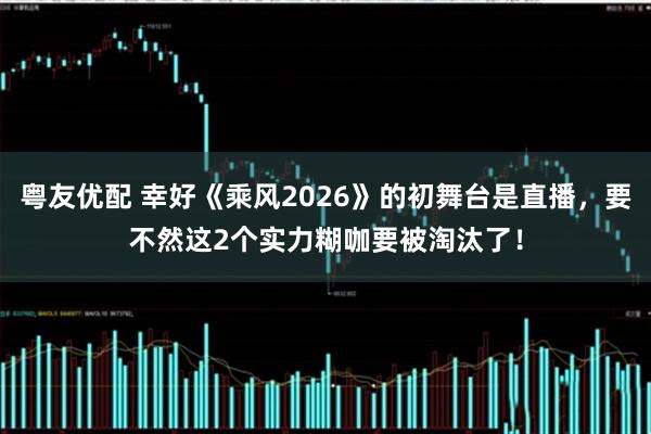 粤友优配 幸好《乘风2026》的初舞台是直播，要不然这2个实力糊咖要被淘汰了！