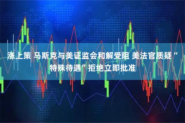 涨上策 马斯克与美证监会和解受阻 美法官质疑“特殊待遇”拒绝立即批准