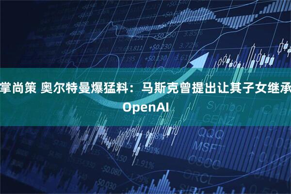 掌尚策 奥尔特曼爆猛料：马斯克曾提出让其子女继承OpenAI