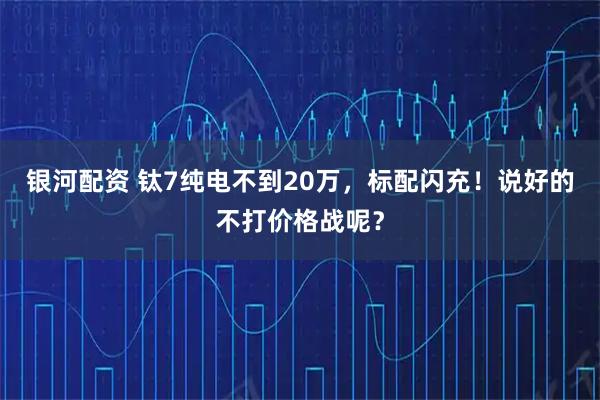 银河配资 钛7纯电不到20万，标配闪充！说好的不打价格战呢？