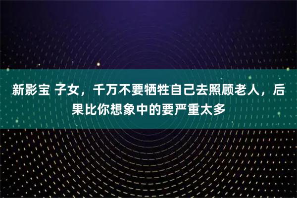 新影宝 子女，千万不要牺牲自己去照顾老人，后果比你想象中的要严重太多