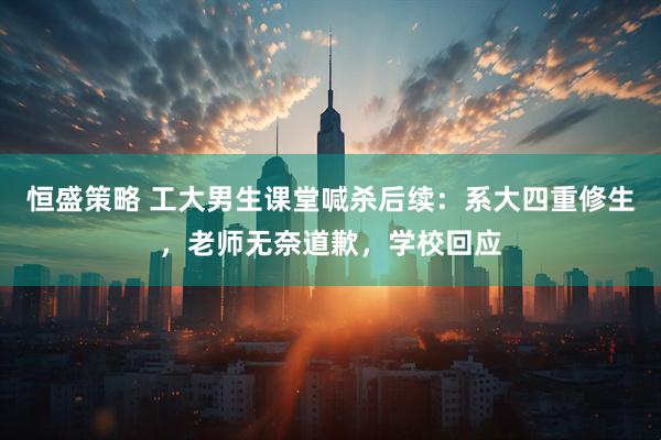 恒盛策略 工大男生课堂喊杀后续：系大四重修生，老师无奈道歉，学校回应