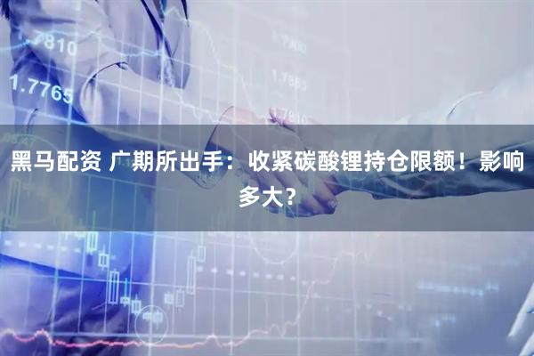 黑马配资 广期所出手：收紧碳酸锂持仓限额！影响多大？