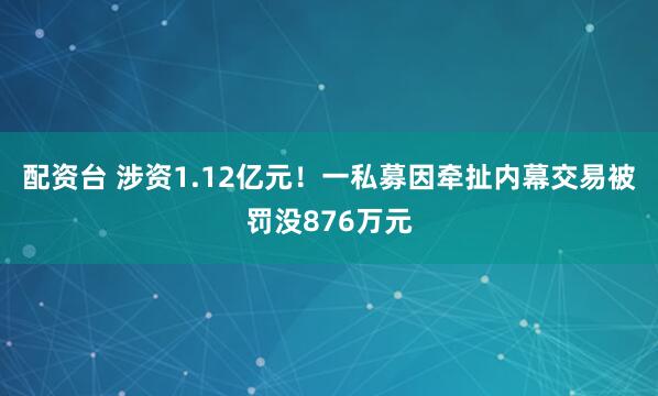 配资台 涉资1.12亿元！一私募因牵扯内幕交易被罚没876万元