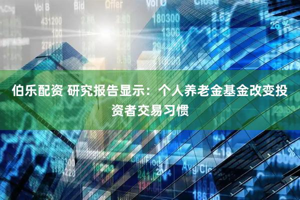 伯乐配资 研究报告显示：个人养老金基金改变投资者交易习惯