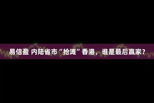 易信盈 内陆省市“抢滩”香港，谁是最后赢家？