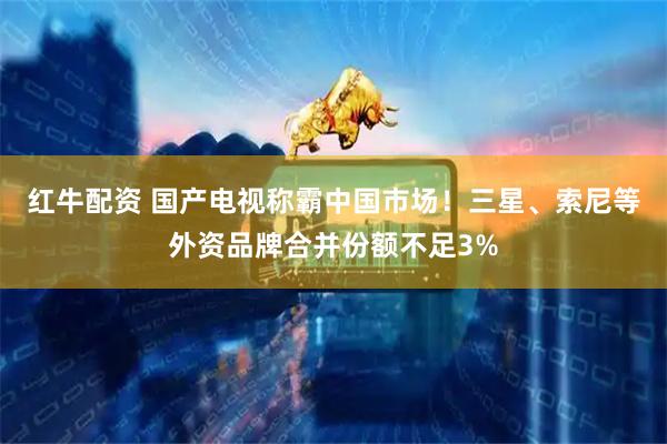 红牛配资 国产电视称霸中国市场！三星、索尼等外资品牌合并份额不足3%