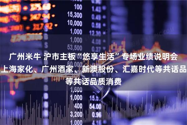 广州米牛 沪市主板“悠享生活”专场业绩说明会举行，上海家化、广州酒家、新澳股份、汇嘉时代等共话品质消费