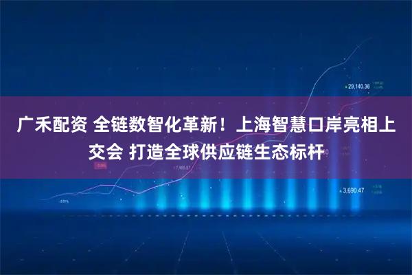 广禾配资 全链数智化革新！上海智慧口岸亮相上交会 打造全球供应链生态标杆