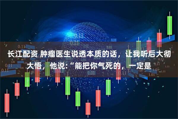 长江配资 肿瘤医生说透本质的话，让我听后大彻大悟，他说:“能把你气死的，一定是