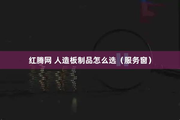 红腾网 人造板制品怎么选（服务窗）