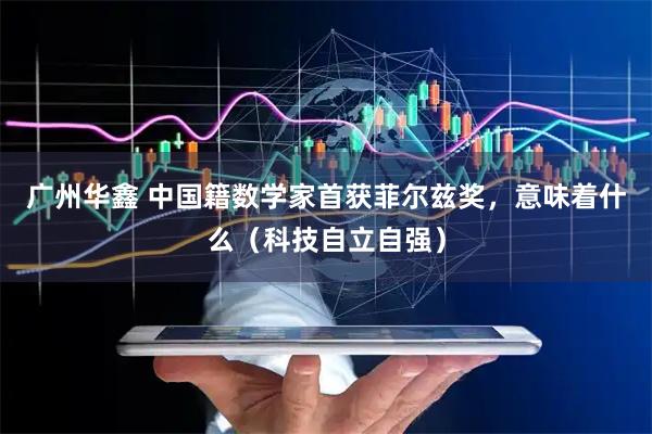 广州华鑫 中国籍数学家首获菲尔兹奖，意味着什么（科技自立自强）