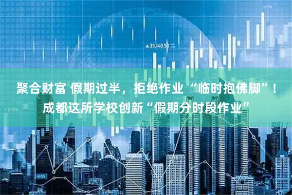 聚合财富 假期过半，拒绝作业 “临时抱佛脚”！成都这所学校创新“假期分时段作业”