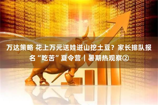 万达策略 花上万元送娃进山挖土豆？家长排队报名“吃苦”夏令营｜暑期热观察②
