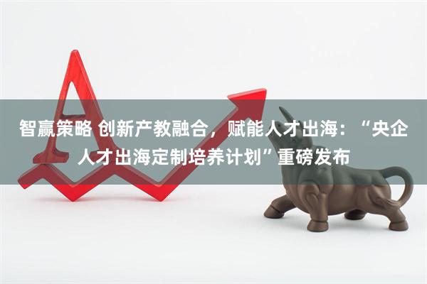 智赢策略 创新产教融合，赋能人才出海：“央企人才出海定制培养计划”重磅发布