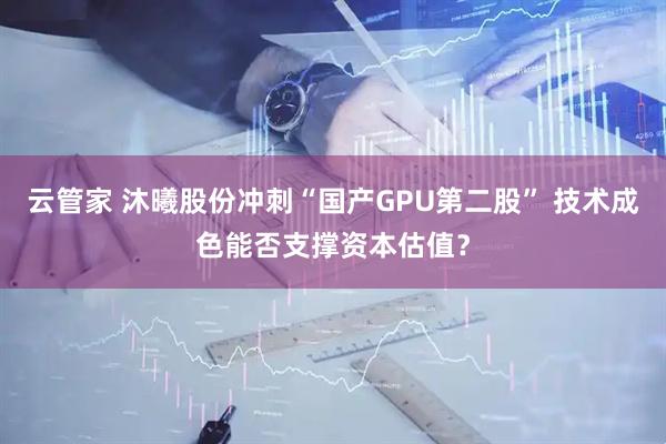 云管家 沐曦股份冲刺“国产GPU第二股” 技术成色能否支撑资本估值？