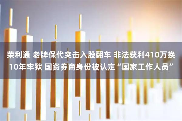 荣利通 老牌保代突击入股翻车 非法获利410万换10年牢狱 国资券商身份被认定“国家工作人员”
