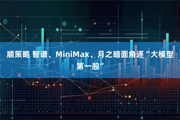 顺策略 智谱、MiniMax、月之暗面角逐“大模型第一股”